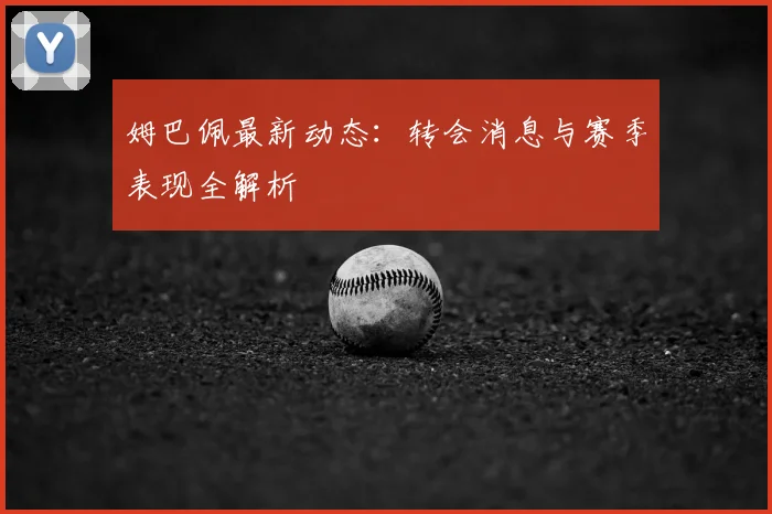 姆巴佩最新动态：转会消息与赛季表现全解析