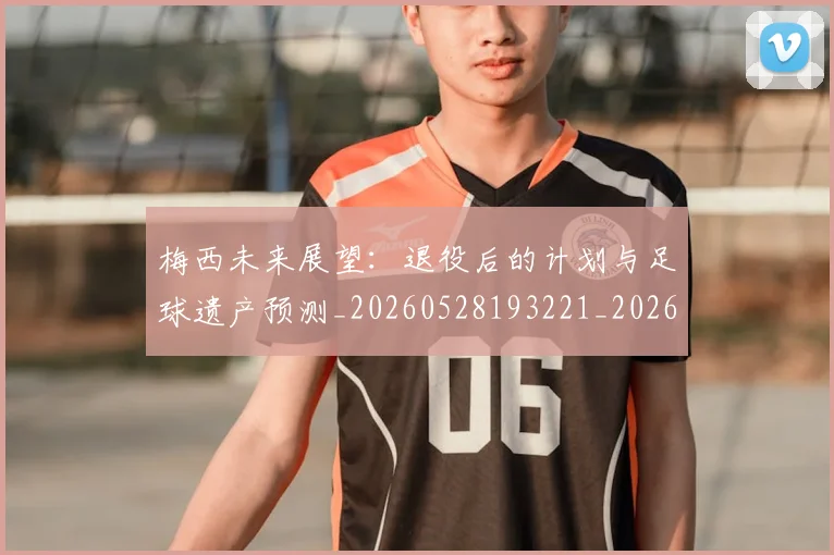 梅西未来展望：退役后的计划与足球遗产预测_20260528193221_20260609223247