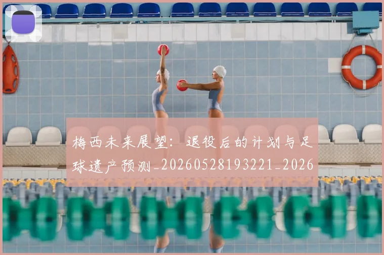 梅西未来展望：退役后的计划与足球遗产预测_20260528193221_20260609223247