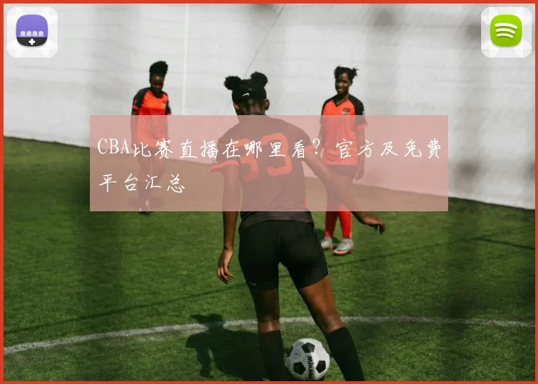 CBA比赛直播在哪里看？官方及免费平台汇总