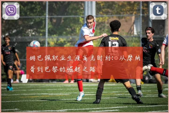 姆巴佩职业生涯高光时刻：从摩纳哥到巴黎的崛起之路