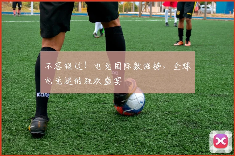 不容错过！电竞国际数据榜，全球电竞迷的狂欢盛宴