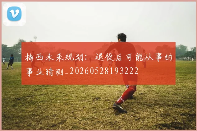 梅西未来规划：退役后可能从事的事业猜测_20260528193222