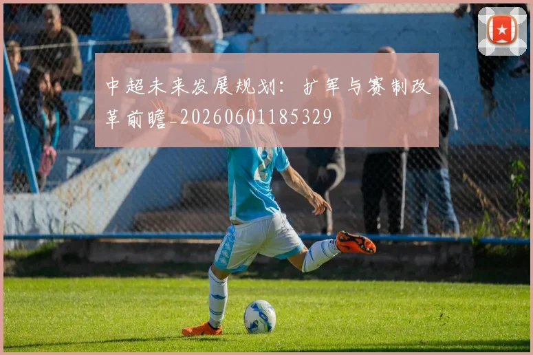 中超未来发展规划：扩军与赛制改革前瞻_20260601185329