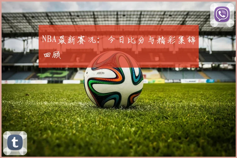 NBA最新赛况:今日比分与精彩集锦回顾