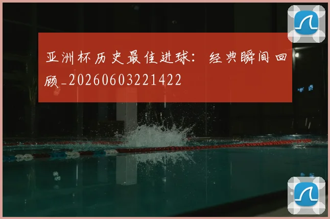 亚洲杯历史最佳进球：经典瞬间回顾_20260603221422