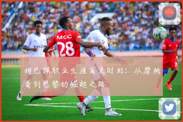 姆巴佩职业生涯高光时刻：从摩纳哥到巴黎的崛起之路