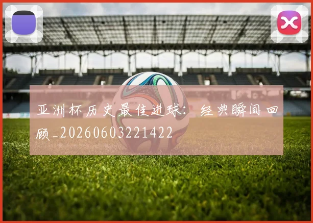 亚洲杯历史最佳进球：经典瞬间回顾_20260603221422