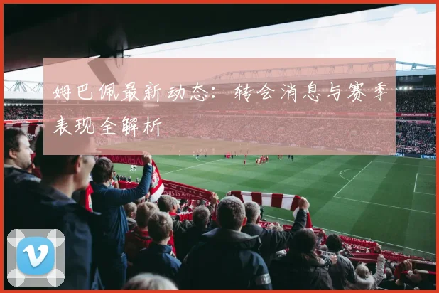 姆巴佩最新动态：转会消息与赛季表现全解析