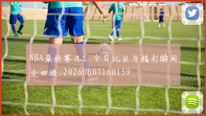 NBA最新赛况：今日比分与精彩瞬间全回顾_20260607160159